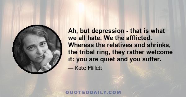 Ah, but depression - that is what we all hate. We the afflicted. Whereas the relatives and shrinks, the tribal ring, they rather welcome it: you are quiet and you suffer.