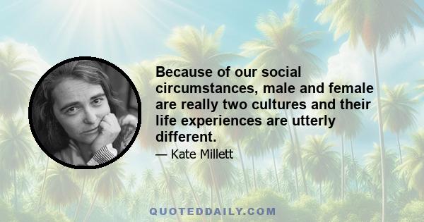 Because of our social circumstances, male and female are really two cultures and their life experiences are utterly different.