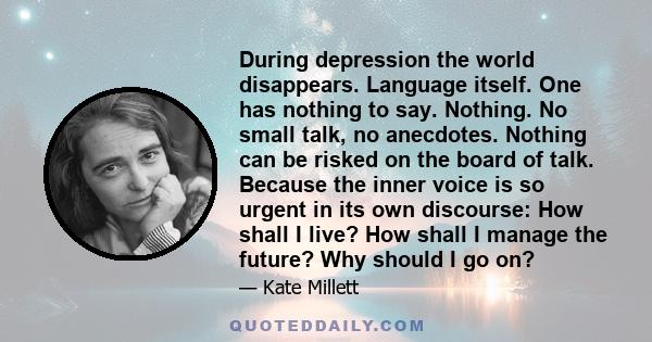 During depression the world disappears. Language itself. One has nothing to say. Nothing. No small talk, no anecdotes. Nothing can be risked on the board of talk. Because the inner voice is so urgent in its own