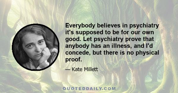 Everybody believes in psychiatry it's supposed to be for our own good. Let psychiatry prove that anybody has an illness, and I'd concede, but there is no physical proof.