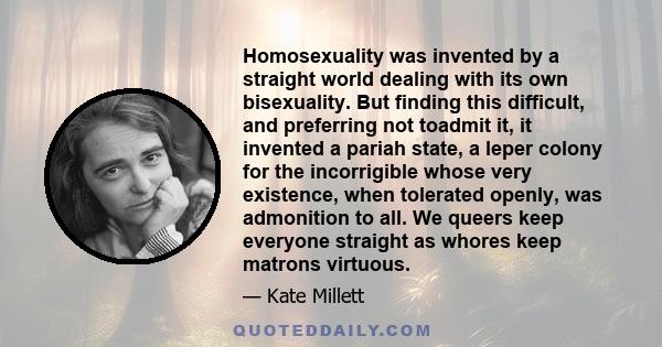 Homosexuality was invented by a straight world dealing with its own bisexuality. But finding this difficult, and preferring not toadmit it, it invented a pariah state, a leper colony for the incorrigible whose very