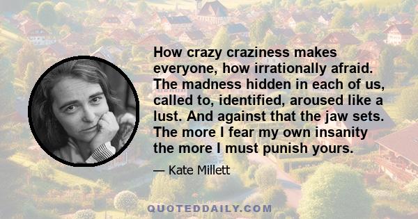 How crazy craziness makes everyone, how irrationally afraid. The madness hidden in each of us, called to, identified, aroused like a lust. And against that the jaw sets. The more I fear my own insanity the more I must