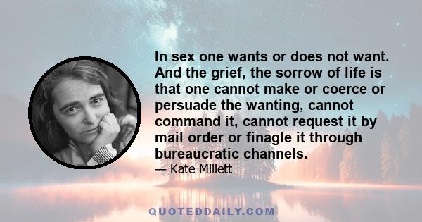 In sex one wants or does not want. And the grief, the sorrow of life is that one cannot make or coerce or persuade the wanting, cannot command it, cannot request it by mail order or finagle it through bureaucratic