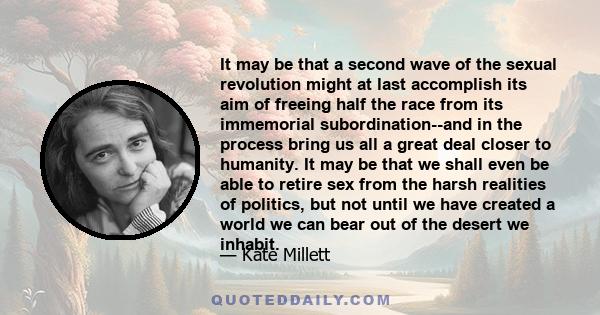 It may be that a second wave of the sexual revolution might at last accomplish its aim of freeing half the race from its immemorial subordination--and in the process bring us all a great deal closer to humanity. It may