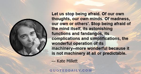 Let us stop being afraid. Of our own thoughts, our own minds. Of madness, our own or others'. Stop being afraid of the mind itself, its astonishing functions and fandangos, its complications and simplifications, the