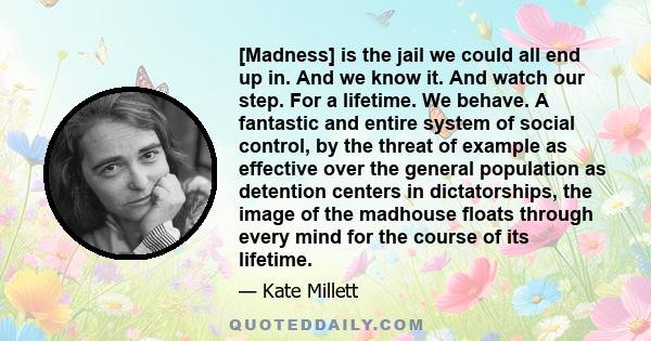 [Madness] is the jail we could all end up in. And we know it. And watch our step. For a lifetime. We behave. A fantastic and entire system of social control, by the threat of example as effective over the general