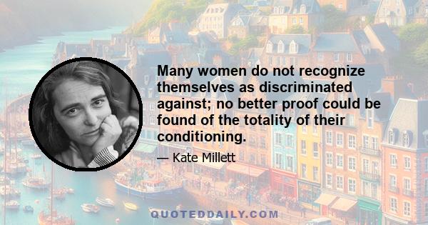 Many women do not recognize themselves as discriminated against; no better proof could be found of the totality of their conditioning.