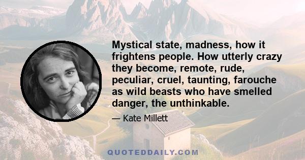 Mystical state, madness, how it frightens people. How utterly crazy they become, remote, rude, peculiar, cruel, taunting, farouche as wild beasts who have smelled danger, the unthinkable.