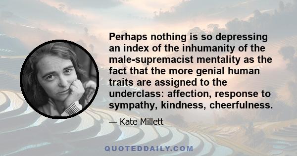 Perhaps nothing is so depressing an index of the inhumanity of the male-supremacist mentality as the fact that the more genial human traits are assigned to the underclass: affection, response to sympathy, kindness,