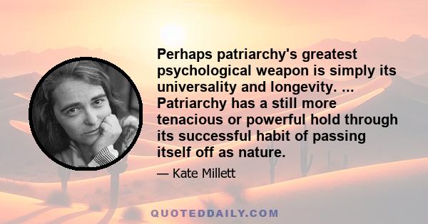 Perhaps patriarchy's greatest psychological weapon is simply its universality and longevity. ... Patriarchy has a still more tenacious or powerful hold through its successful habit of passing itself off as nature.