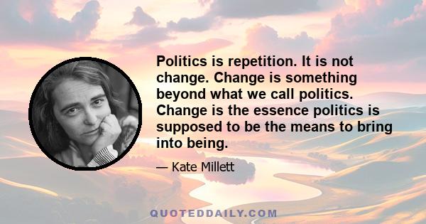 Politics is repetition. It is not change. Change is something beyond what we call politics. Change is the essence politics is supposed to be the means to bring into being.