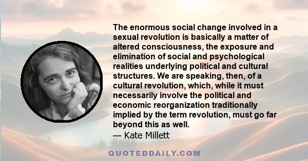 The enormous social change involved in a sexual revolution is basically a matter of altered consciousness, the exposure and elimination of social and psychological realities underlying political and cultural structures. 