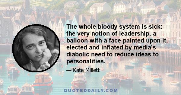 The whole bloody system is sick: the very notion of leadership, a balloon with a face painted upon it, elected and inflated by media's diabolic need to reduce ideas to personalities.