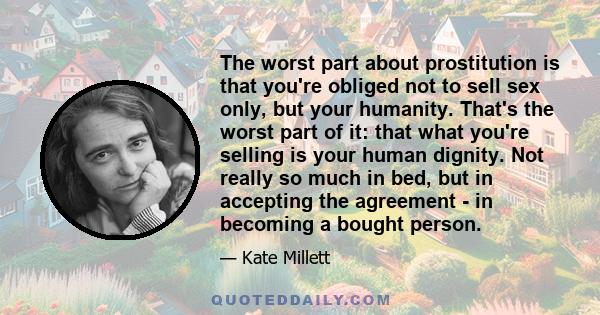 The worst part about prostitution is that you're obliged not to sell sex only, but your humanity. That's the worst part of it: that what you're selling is your human dignity. Not really so much in bed, but in accepting