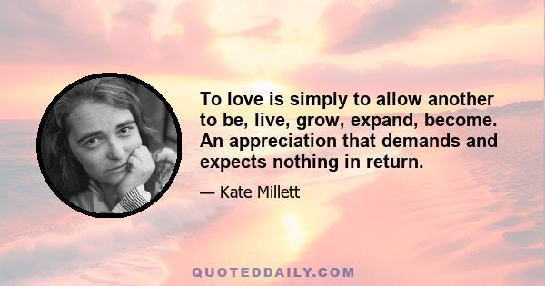 To love is simply to allow another to be, live, grow, expand, become. An appreciation that demands and expects nothing in return.