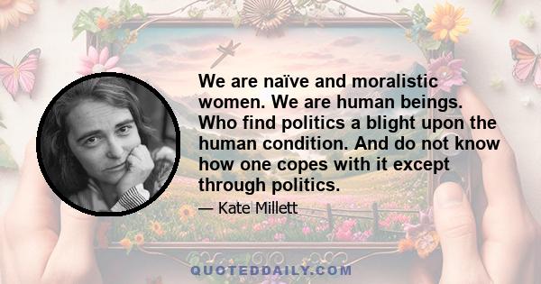 We are naïve and moralistic women. We are human beings. Who find politics a blight upon the human condition. And do not know how one copes with it except through politics.