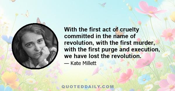 With the first act of cruelty committed in the name of revolution, with the first murder, with the first purge and execution, we have lost the revolution.