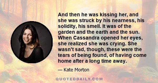 And then he was kissing her, and she was struck by his nearness, his solidity, his smell. It was of the garden and the earth and the sun. When Cassandra opened her eyes, she realized she was crying. She wasn't sad,