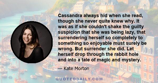 Cassandra always hid when she read, though she never quite knew why. It was as if she couldn't shake the guilty suspicion that she was being lazy, that surrendering herself so completely to something so enjoyable must