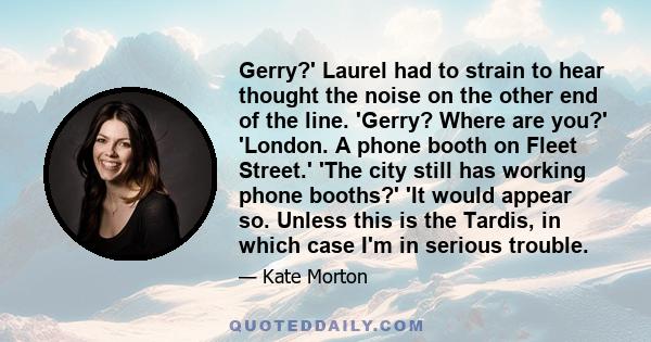 Gerry?' Laurel had to strain to hear thought the noise on the other end of the line. 'Gerry? Where are you?' 'London. A phone booth on Fleet Street.' 'The city still has working phone booths?' 'It would appear so.