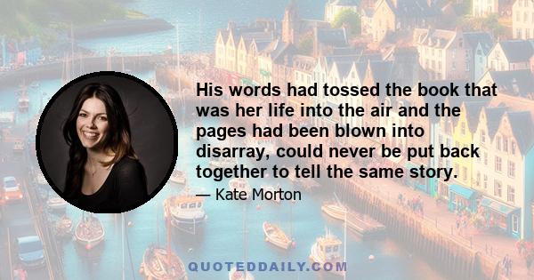 His words had tossed the book that was her life into the air and the pages had been blown into disarray, could never be put back together to tell the same story.