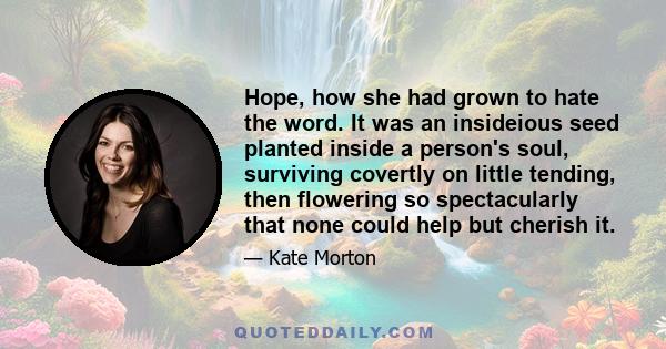 Hope, how she had grown to hate the word. It was an insideious seed planted inside a person's soul, surviving covertly on little tending, then flowering so spectacularly that none could help but cherish it.