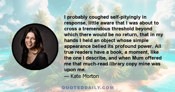 I probably coughed self-pityingly in response, little aware that I was about to cross a tremendous threshold beyond which there would be no return, that in my hands I held an object whose simple appearance belied its