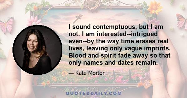 I sound contemptuous, but I am not. I am interested--intrigued even--by the way time erases real lives, leaving only vague imprints. Blood and spirit fade away so that only names and dates remain.