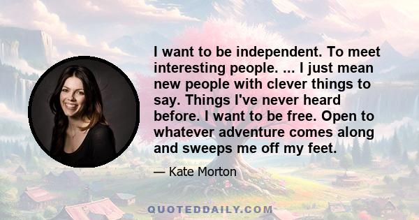 I want to be independent. To meet interesting people. ... I just mean new people with clever things to say. Things I've never heard before. I want to be free. Open to whatever adventure comes along and sweeps me off my