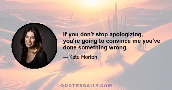 If you don't stop apologizing, you're going to convince me you've done something wrong.