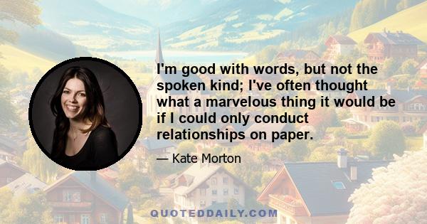 I'm good with words, but not the spoken kind; I've often thought what a marvelous thing it would be if I could only conduct relationships on paper.