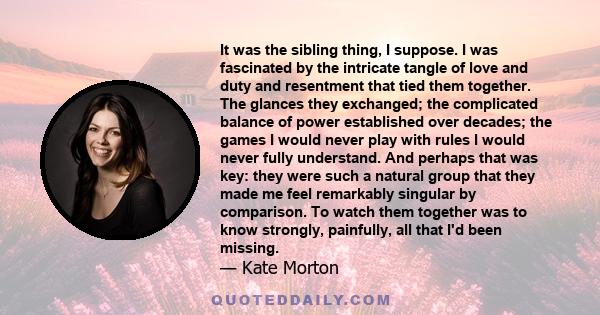 It was the sibling thing, I suppose. I was fascinated by the intricate tangle of love and duty and resentment that tied them together. The glances they exchanged; the complicated balance of power established over