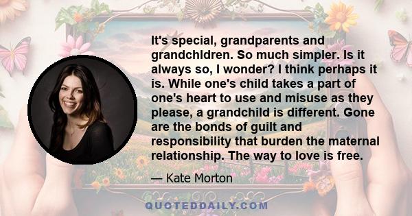 It's special, grandparents and grandchldren. So much simpler. Is it always so, I wonder? I think perhaps it is. While one's child takes a part of one's heart to use and misuse as they please, a grandchild is different.