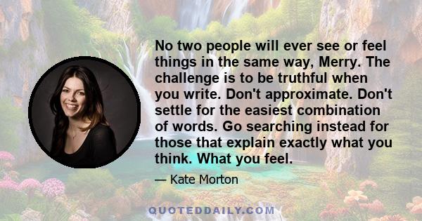 No two people will ever see or feel things in the same way, Merry. The challenge is to be truthful when you write. Don't approximate. Don't settle for the easiest combination of words. Go searching instead for those