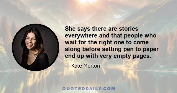 She says there are stories everywhere and that people who wait for the right one to come along before setting pen to paper end up with very empty pages.