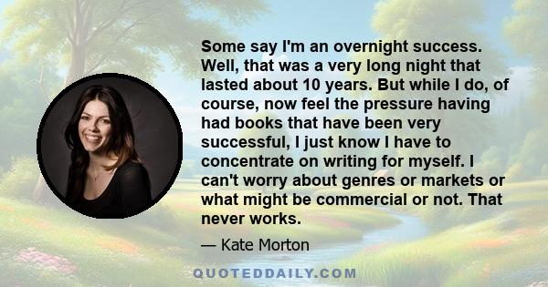 Some say I'm an overnight success. Well, that was a very long night that lasted about 10 years. But while I do, of course, now feel the pressure having had books that have been very successful, I just know I have to