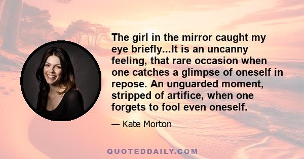 The girl in the mirror caught my eye briefly...It is an uncanny feeling, that rare occasion when one catches a glimpse of oneself in repose. An unguarded moment, stripped of artifice, when one forgets to fool even