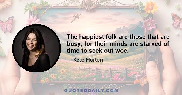 The happiest folk are those that are busy, for their minds are starved of time to seek out woe.