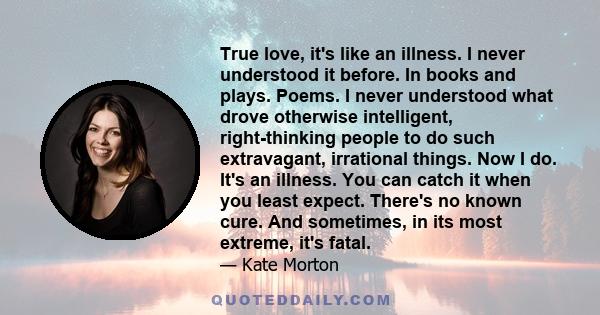 True love, it's like an illness. I never understood it before. In books and plays. Poems. I never understood what drove otherwise intelligent, right-thinking people to do such extravagant, irrational things. Now I do.