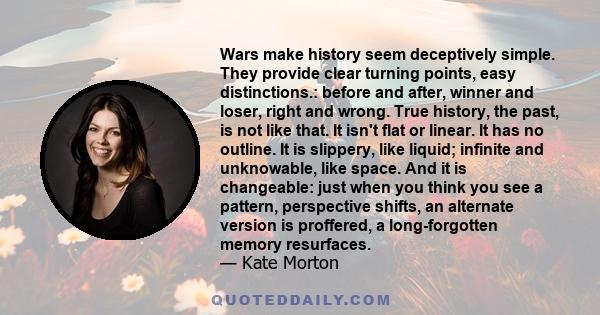 Wars make history seem deceptively simple. They provide clear turning points, easy distinctions.: before and after, winner and loser, right and wrong. True history, the past, is not like that. It isn't flat or linear.