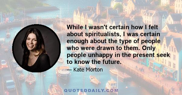 While I wasn't certain how I felt about spiritualists, I was certain enough about the type of people who were drawn to them. Only people unhappy in the present seek to know the future.