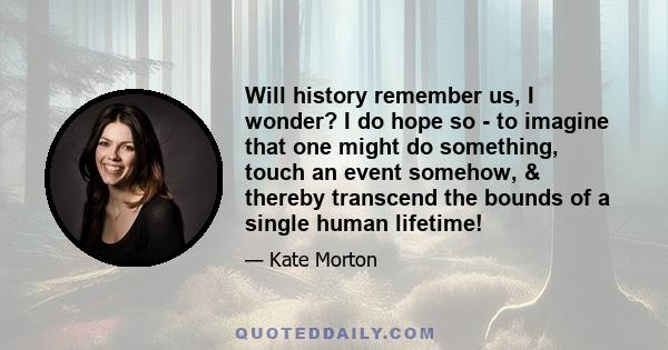 Will history remember us, I wonder? I do hope so - to imagine that one might do something, touch an event somehow, & thereby transcend the bounds of a single human lifetime!