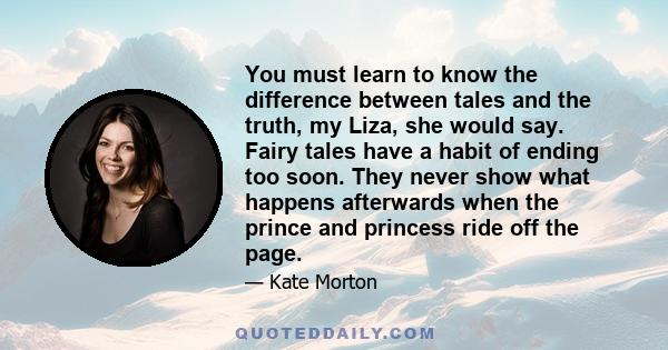 You must learn to know the difference between tales and the truth, my Liza, she would say. Fairy tales have a habit of ending too soon. They never show what happens afterwards when the prince and princess ride off the