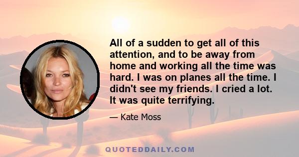 All of a sudden to get all of this attention, and to be away from home and working all the time was hard. I was on planes all the time. I didn't see my friends. I cried a lot. It was quite terrifying.