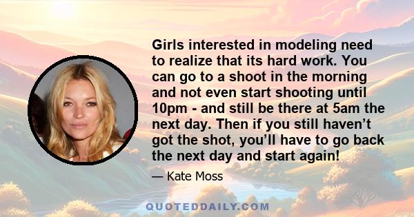 Girls interested in modeling need to realize that its hard work. You can go to a shoot in the morning and not even start shooting until 10pm - and still be there at 5am the next day. Then if you still haven’t got the