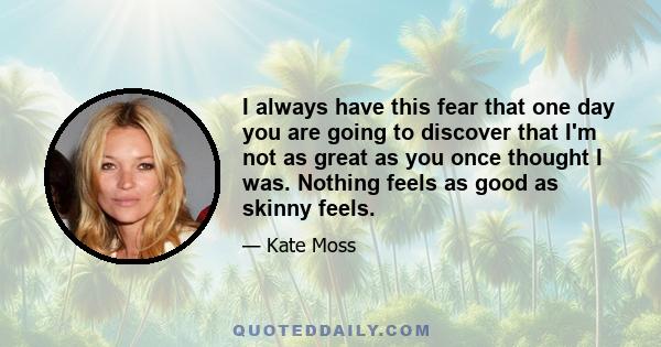 I always have this fear that one day you are going to discover that I'm not as great as you once thought I was. Nothing feels as good as skinny feels.