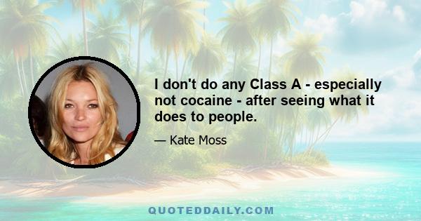 I don't do any Class A - especially not cocaine - after seeing what it does to people.