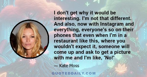 I don't get why it would be interesting. I'm not that different. And also, now with Instagram and everything, everyone's so on their phones that even when I'm in a restaurant like this, where you wouldn't expect it,