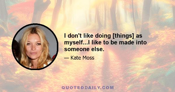 I don't like doing [things] as myself...I like to be made into someone else.