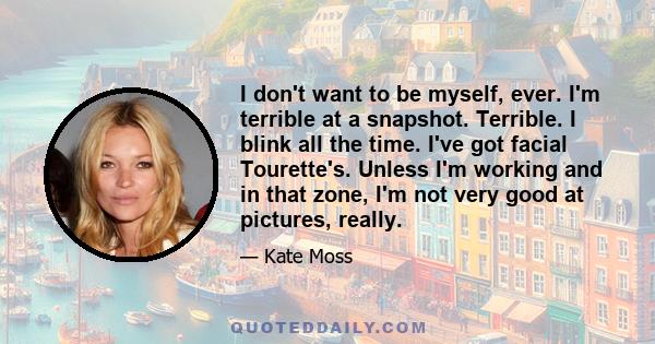 I don't want to be myself, ever. I'm terrible at a snapshot. Terrible. I blink all the time. I've got facial Tourette's. Unless I'm working and in that zone, I'm not very good at pictures, really.